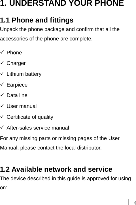 41. UNDERSTAND YOUR PHONE 1.1 Phone and fittings Unpack the phone package and confirm that all the accessories of the phone are complete.    Phone  Charger  Lithium battery  Earpiece  Data line  User manual   Certificate of quality   After-sales service manual For any missing parts or missing pages of the User Manual, please contact the local distributor.  1.2 Available network and service The device described in this guide is approved for using on: 