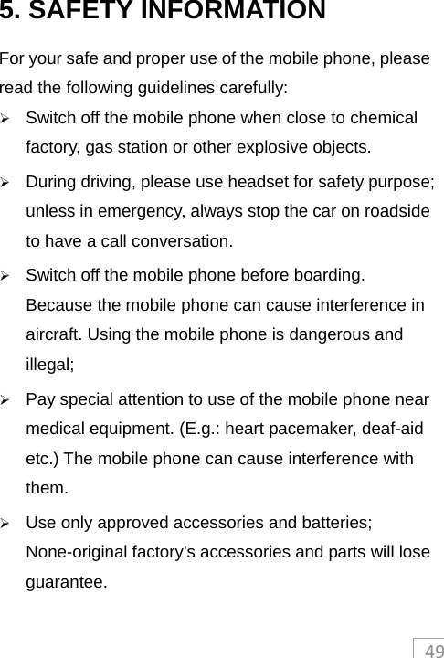 495. SAFETY INFORMATION For your safe and proper use of the mobile phone, please read the following guidelines carefully:  Switch off the mobile phone when close to chemical factory, gas station or other explosive objects.      During driving, please use headset for safety purpose; unless in emergency, always stop the car on roadside to have a call conversation.    Switch off the mobile phone before boarding. Because the mobile phone can cause interference in aircraft. Using the mobile phone is dangerous and illegal;   Pay special attention to use of the mobile phone near medical equipment. (E.g.: heart pacemaker, deaf-aid etc.) The mobile phone can cause interference with them.   Use only approved accessories and batteries; None-original factory’s accessories and parts will lose guarantee.  