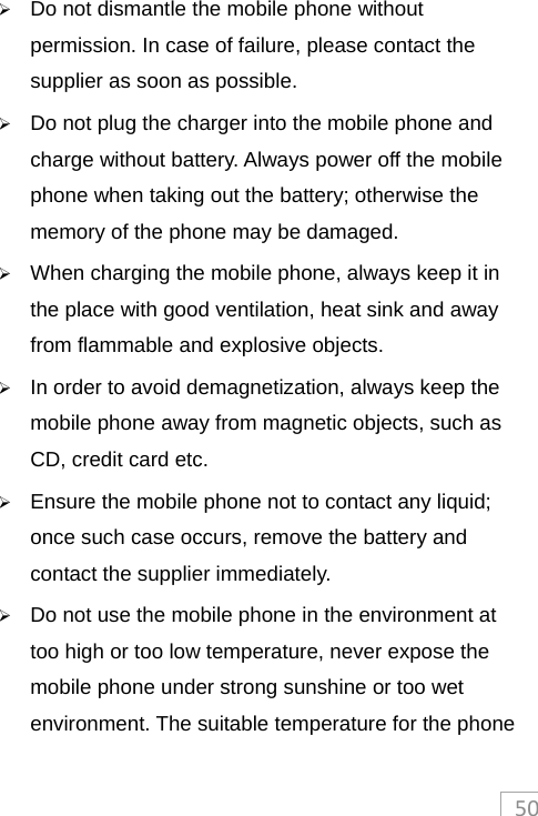50 Do not dismantle the mobile phone without permission. In case of failure, please contact the supplier as soon as possible.    Do not plug the charger into the mobile phone and charge without battery. Always power off the mobile phone when taking out the battery; otherwise the memory of the phone may be damaged.    When charging the mobile phone, always keep it in the place with good ventilation, heat sink and away from flammable and explosive objects.    In order to avoid demagnetization, always keep the mobile phone away from magnetic objects, such as CD, credit card etc.    Ensure the mobile phone not to contact any liquid; once such case occurs, remove the battery and contact the supplier immediately.    Do not use the mobile phone in the environment at too high or too low temperature, never expose the mobile phone under strong sunshine or too wet environment. The suitable temperature for the phone 