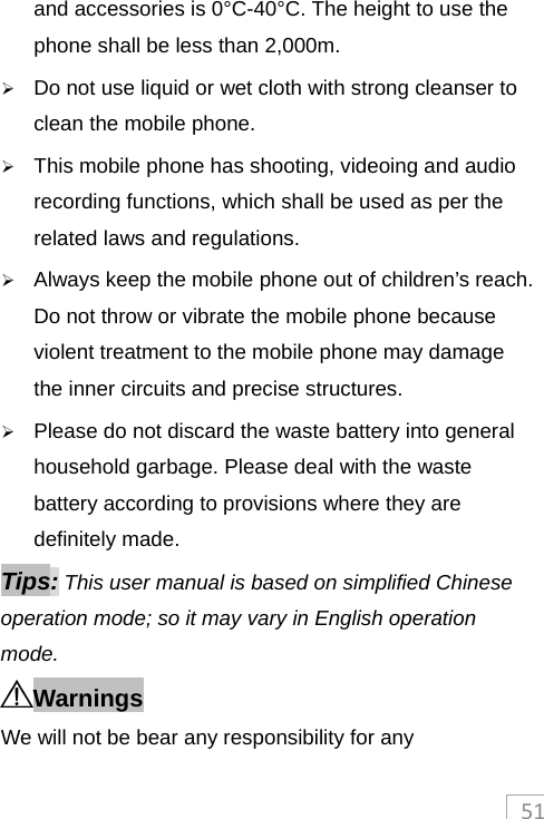 51and accessories is 0°C-40°C. The height to use the phone shall be less than 2,000m.  Do not use liquid or wet cloth with strong cleanser to clean the mobile phone.  This mobile phone has shooting, videoing and audio recording functions, which shall be used as per the related laws and regulations.  Always keep the mobile phone out of children’s reach. Do not throw or vibrate the mobile phone because violent treatment to the mobile phone may damage the inner circuits and precise structures.  Please do not discard the waste battery into general household garbage. Please deal with the waste battery according to provisions where they are definitely made. Tips: This user manual is based on simplified Chinese operation mode; so it may vary in English operation mode.   Warnings We will not be bear any responsibility for any 