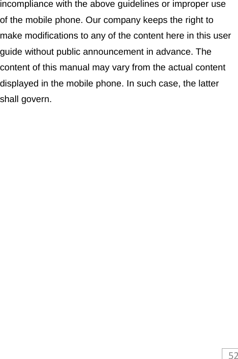 52incompliance with the above guidelines or improper use of the mobile phone. Our company keeps the right to make modifications to any of the content here in this user guide without public announcement in advance. The content of this manual may vary from the actual content displayed in the mobile phone. In such case, the latter shall govern. 