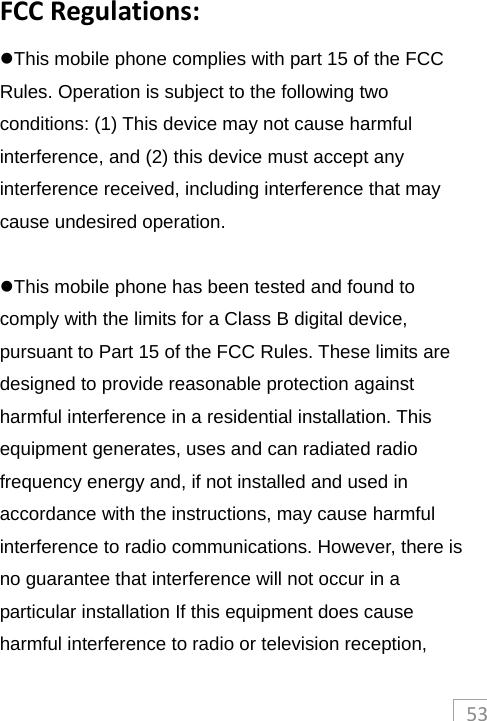 53FCCRegulations:This mobile phone complies with part 15 of the FCC Rules. Operation is subject to the following two conditions: (1) This device may not cause harmful interference, and (2) this device must accept any interference received, including interference that may cause undesired operation.  This mobile phone has been tested and found to comply with the limits for a Class B digital device, pursuant to Part 15 of the FCC Rules. These limits are designed to provide reasonable protection against harmful interference in a residential installation. This equipment generates, uses and can radiated radio frequency energy and, if not installed and used in accordance with the instructions, may cause harmful interference to radio communications. However, there is no guarantee that interference will not occur in a particular installation If this equipment does cause harmful interference to radio or television reception, 