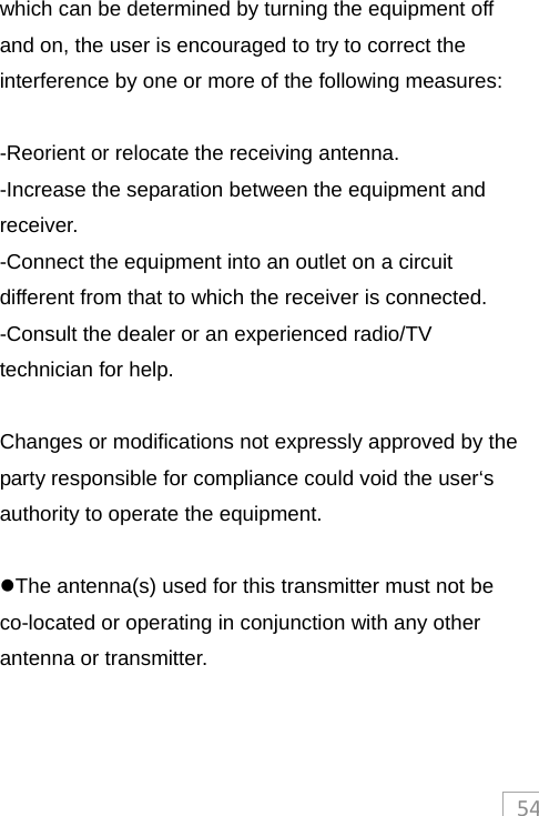 54which can be determined by turning the equipment off and on, the user is encouraged to try to correct the interference by one or more of the following measures:  -Reorient or relocate the receiving antenna. -Increase the separation between the equipment and receiver. -Connect the equipment into an outlet on a circuit different from that to which the receiver is connected. -Consult the dealer or an experienced radio/TV technician for help.  Changes or modifications not expressly approved by the party responsible for compliance could void the user‘s authority to operate the equipment.  The antenna(s) used for this transmitter must not be co-located or operating in conjunction with any other antenna or transmitter.   