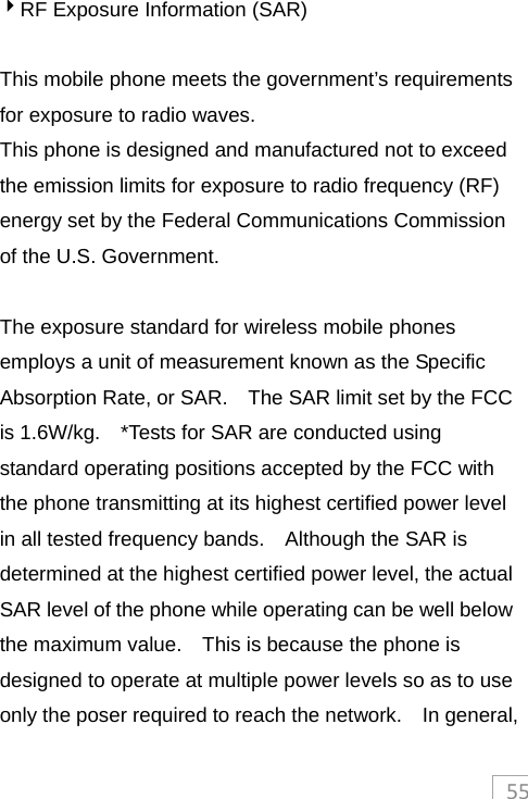 554RF Exposure Information (SAR)  This mobile phone meets the government’s requirements for exposure to radio waves. This phone is designed and manufactured not to exceed the emission limits for exposure to radio frequency (RF) energy set by the Federal Communications Commission of the U.S. Government.      The exposure standard for wireless mobile phones employs a unit of measurement known as the Specific Absorption Rate, or SAR.    The SAR limit set by the FCC is 1.6W/kg.    *Tests for SAR are conducted using standard operating positions accepted by the FCC with the phone transmitting at its highest certified power level in all tested frequency bands.    Although the SAR is determined at the highest certified power level, the actual SAR level of the phone while operating can be well below the maximum value.    This is because the phone is designed to operate at multiple power levels so as to use only the poser required to reach the network.    In general, 