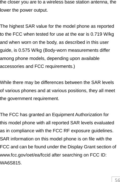 56the closer you are to a wireless base station antenna, the lower the power output.  The highest SAR value for the model phone as reported to the FCC when tested for use at the ear is 0.719 W/kg and when worn on the body, as described in this user guide, is 0.575 W/kg (Body-worn measurements differ among phone models, depending upon available accessories and FCC requirements.)  While there may be differences between the SAR levels of various phones and at various positions, they all meet the government requirement.  The FCC has granted an Equipment Authorization for this model phone with all reported SAR levels evaluated as in compliance with the FCC RF exposure guidelines.   SAR information on this model phone is on file with the FCC and can be found under the Display Grant section of www.fcc.gov/oet/ea/fccid after searching on FCC ID: WA6S815. 