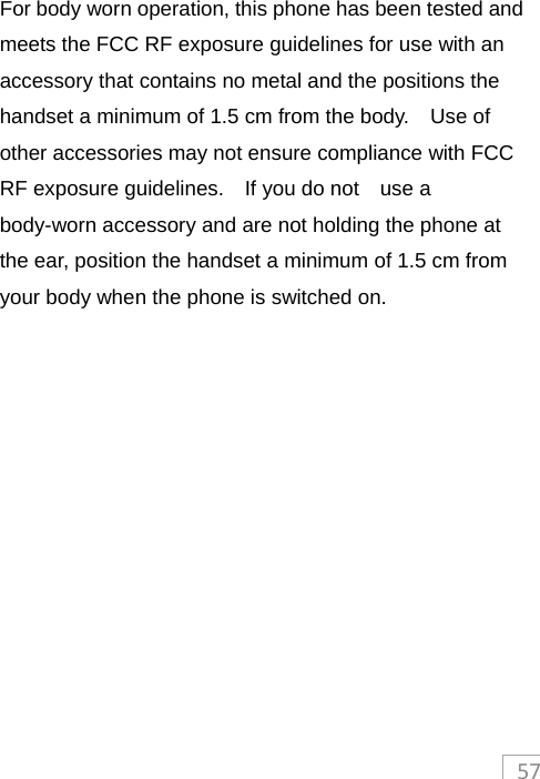 57 For body worn operation, this phone has been tested and meets the FCC RF exposure guidelines for use with an accessory that contains no metal and the positions the handset a minimum of 1.5 cm from the body.    Use of other accessories may not ensure compliance with FCC RF exposure guidelines.    If you do not    use a body-worn accessory and are not holding the phone at the ear, position the handset a minimum of 1.5 cm from your body when the phone is switched on.  