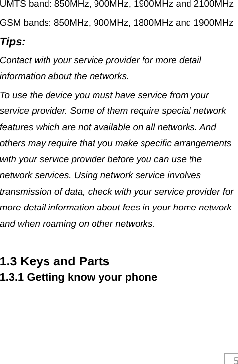 5UMTS band: 850MHz, 900MHz, 1900MHz and 2100MHz   GSM bands: 850MHz, 900MHz, 1800MHz and 1900MHz Tips: Contact with your service provider for more detail information about the networks. To use the device you must have service from your service provider. Some of them require special network features which are not available on all networks. And others may require that you make specific arrangements with your service provider before you can use the network services. Using network service involves transmission of data, check with your service provider for more detail information about fees in your home network and when roaming on other networks.  1.3 Keys and Parts 1.3.1 Getting know your phone  