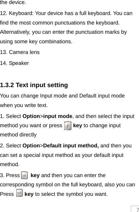 7the device. 12. Keyboard: Your device has a full keyboard. You can find the most common punctuations the keyboard. Alternatively, you can enter the punctuation marks by using some key combinations. 13. Camera lens 14. Speaker  1.3.2 Text input setting You can change Input mode and Default input mode when you write text.   1. Select Option&gt;input mode, and then select the input method you want or press    key to change input method directly 2. Select Option&gt;Default input method, and then you can set a special input method as your default input method.  3. Press    key and then you can enter the corresponding symbol on the full keyboard, also you can Press    key to select the symbol you want. 