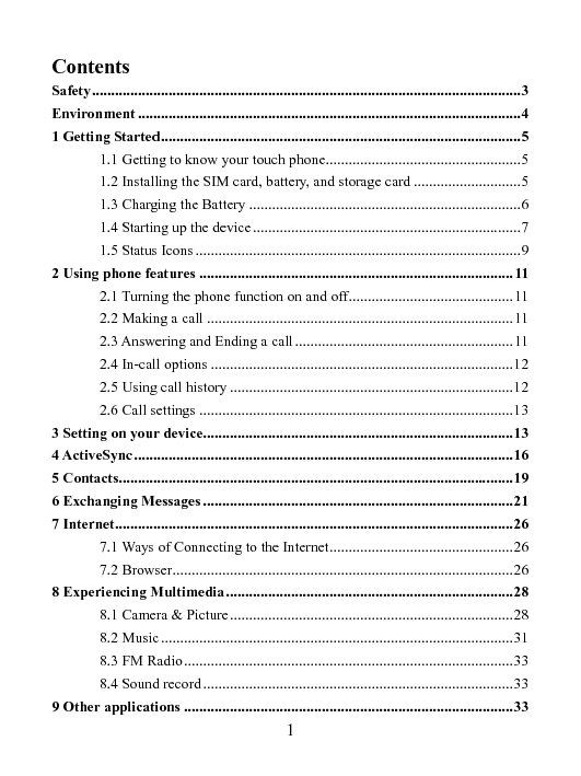   1 Contents Safety ................................................................................................................ 3 Environment .................................................................................................... 4 1 Getting Started .............................................................................................. 5 1.1 Getting to know your touch phone................................................... 5 1.2 Installing the SIM card, battery, and storage card ............................ 5 1.3 Charging the Battery ....................................................................... 6 1.4 Starting up the device ...................................................................... 7 1.5 Status Icons ..................................................................................... 9 2 Using phone features .................................................................................. 11 2.1 Turning the phone function on and off ........................................... 11 2.2 Making a call ................................................................................ 11 2.3 Answering and Ending a call ......................................................... 11 2.4 In-call options ............................................................................... 12 2.5 Using call history .......................................................................... 12 2.6 Call settings .................................................................................. 13 3 Setting on your device................................................................................. 13 4 ActiveSync ................................................................................................... 16 5 Contacts....................................................................................................... 19 6 Exchanging Messages ................................................................................. 21 7 Internet ........................................................................................................ 26 7.1 Ways of Connecting to the Internet ................................................ 26 7.2 Browser ......................................................................................... 26 8 Experiencing Multimedia ........................................................................... 28 8.1 Camera &amp; Picture .......................................................................... 28 8.2 Music ............................................................................................ 31 8.3 FM Radio ...................................................................................... 33 8.4 Sound record ................................................................................. 33 9 Other applications ...................................................................................... 33 