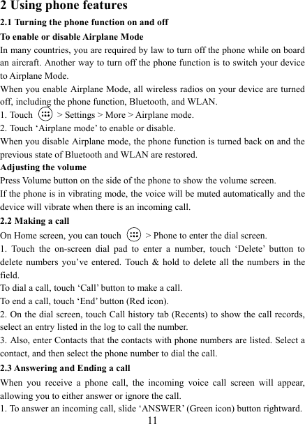   112 Using phone features 2.1 Turning the phone function on and off To enable or disable Airplane Mode In many countries, you are required by law to turn off the phone while on board an aircraft. Another way to turn off the phone function is to switch your device to Airplane Mode. When you enable Airplane Mode, all wireless radios on your device are turned off, including the phone function, Bluetooth, and WLAN. 1. Touch    &gt; Settings &gt; More &gt; Airplane mode. 2. Touch ‘Airplane mode’ to enable or disable. When you disable Airplane mode, the phone function is turned back on and the previous state of Bluetooth and WLAN are restored. Adjusting the volume Press Volume button on the side of the phone to show the volume screen.   If the phone is in vibrating mode, the voice will be muted automatically and the device will vibrate when there is an incoming call. 2.2 Making a call On Home screen, you can touch    &gt; Phone to enter the dial screen. 1.  Touch  the  on-screen  dial  pad  to  enter  a  number,  touch  ‘Delete’  button  to delete  numbers  you’ve  entered.  Touch  &amp;  hold  to  delete  all  the  numbers  in  the field.   To dial a call, touch ‘Call’ button to make a call.   To end a call, touch ‘End’ button (Red icon).   2. On the dial screen, touch Call history tab (Recents) to show the call records, select an entry listed in the log to call the number.   3. Also, enter Contacts that the contacts with phone numbers are listed. Select a contact, and then select the phone number to dial the call.   2.3 Answering and Ending a call When  you  receive  a  phone  call,  the  incoming  voice  call  screen  will  appear, allowing you to either answer or ignore the call.   1. To answer an incoming call, slide ‘ANSWER’ (Green icon) button rightward. 