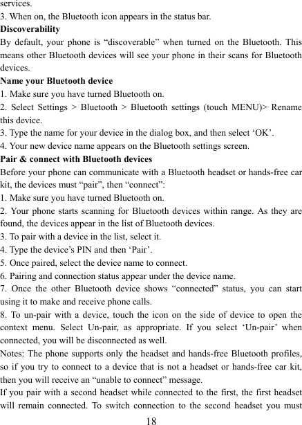   18services.   3. When on, the Bluetooth icon appears in the status bar. Discoverability   By  default,  your  phone  is  “discoverable”  when  turned  on  the  Bluetooth.  This means other Bluetooth devices will see your phone in their scans for Bluetooth devices.   Name your Bluetooth device   1. Make sure you have turned Bluetooth on. 2.  Select  Settings  &gt;  Bluetooth  &gt;  Bluetooth  settings  (touch  MENU)&gt;  Rename this device. 3. Type the name for your device in the dialog box, and then select ‘OK’.   4. Your new device name appears on the Bluetooth settings screen. Pair &amp; connect with Bluetooth devices Before your phone can communicate with a Bluetooth headset or hands-free car kit, the devices must “pair”, then “connect”:   1. Make sure you have turned Bluetooth on. 2.  Your  phone  starts  scanning  for  Bluetooth  devices  within  range.  As  they  are found, the devices appear in the list of Bluetooth devices.   3. To pair with a device in the list, select it.   4. Type the device’s PIN and then ‘Pair’.   5. Once paired, select the device name to connect.   6. Pairing and connection status appear under the device name.   7.  Once  the  other  Bluetooth  device  shows  “connected”  status,  you  can  start using it to make and receive phone calls.   8.  To  un-pair  with  a  device,  touch  the  icon  on  the  side  of  device  to  open  the context  menu.  Select  Un-pair,  as  appropriate.  If  you  select  ‘Un-pair’  when connected, you will be disconnected as well.   Notes: The  phone  supports only  the  headset  and hands-free  Bluetooth profiles, so if  you  try  to  connect  to  a  device  that  is  not  a headset  or hands-free  car  kit, then you will receive an “unable to connect” message.   If you pair with a second headset while connected to the first, the first headset will  remain  connected.  To  switch  connection  to  the  second  headset  you  must 