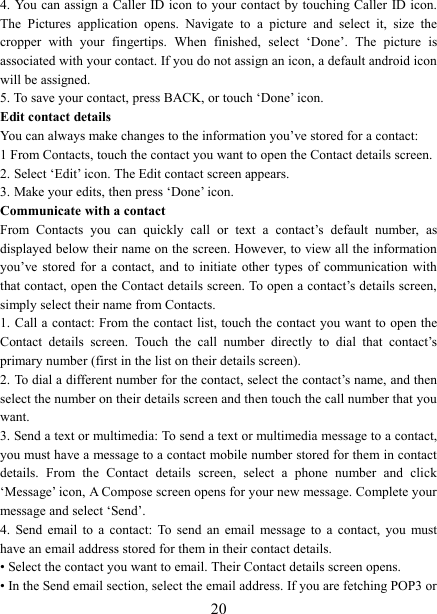   204. You can assign a Caller ID icon to your contact by touching Caller ID icon. The  Pictures  application  opens.  Navigate  to  a  picture  and  select  it,  size  the cropper  with  your  fingertips.  When  finished,  select  ‘Done’.  The  picture  is associated with your contact. If you do not assign an icon, a default android icon will be assigned.   5. To save your contact, press BACK, or touch ‘Done’ icon. Edit contact details   You can always make changes to the information you’ve stored for a contact:   1 From Contacts, touch the contact you want to open the Contact details screen.   2. Select ‘Edit’ icon. The Edit contact screen appears.   3. Make your edits, then press ‘Done’ icon. Communicate with a contact   From  Contacts  you  can  quickly  call  or  text  a  contact’s  default  number,  as displayed below their name on the screen. However, to view all the information you’ve stored  for  a  contact,  and  to  initiate  other types  of  communication  with that contact, open the Contact details screen. To open a contact’s details screen, simply select their name from Contacts.   1. Call a contact: From the  contact  list, touch the contact you want to open the Contact  details  screen.  Touch  the  call  number  directly  to  dial  that  contact’s primary number (first in the list on their details screen).   2. To dial a different number for the contact, select the contact’s name, and then select the number on their details screen and then touch the call number that you want. 3. Send a text or multimedia: To send a text or multimedia message to a contact, you must have a message to a contact mobile number stored for them in contact details.  From  the  Contact  details  screen,  select  a  phone  number  and  click ‘Message’ icon, A Compose screen opens for your new message. Complete your message and select ‘Send’.   4.  Send  email  to  a  contact:  To  send  an  email  message  to  a  contact,  you  must have an email address stored for them in their contact details.   • Select the contact you want to email. Their Contact details screen opens.   • In the Send email section, select the email address. If you are fetching POP3 or 