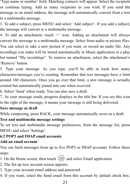   23‘Type name or number’ field. Matching contacts will appear. Select the recipient or  continue  typing.  Add  as  many  recipients  as  you  wish.  If  you  send  the message to an email address, the message will automatically convert from a text to a multimedia message.   3. To add a subject, press MENU and select ‘Add subject’. If you add a subject, the message will convert to a multimedia message.   4.  To  add  an  attachment,  touch  ‘+’  icon.  Adding  an  attachment  will  always convert the message to a multimedia message. Select from audio or picture files. You can  select to  take a new  picture if  you want,  or  record  an  audio  file.  Any recordings you make will be stored automatically in Music application in a play list named  “My  recordings”.  To  remove  an  attachment,  select the  attachment’s ‘Remove’ button.   5.  Type  your  message.  As  you  type,  you’ll  be  able  to  track  how  many characters/messages you’re creating. Remember that text messages have a limit around 160  characters.  Once you  go  over  that  limit,  a new message is actually created but automatically joined into one when received.   6. Select ‘Send’ when ready. You can also save a draft.   7. As your message sends, progress displays in the title bar. If you see this icon to the right of the message, it means your message is still being delivered.   Save message as draft While composing, press BACK, your message automatically saves as a draft. Text and multimedia message settings   To  set  text  and  multimedia  message  preferences,  from  the  message  list,  press MENU and select ‘Settings’.   6.2 POP3 and IMAP email accounts   Add an email account   You can fetch messages from up to five POP3 or IMAP accounts. Follow these steps:   1. On the Home screen, then touch    and select Email application. 2. The Set up new account screen appears. 3. Type your account email address and password. 4.  If you  want,  select  the  Send  email  from  this  account  by  default  check box. 