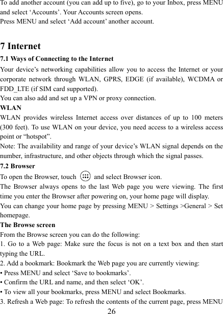   26To add another account (you can add up to five), go to your Inbox, press MENU and select ‘Accounts’. Your Accounts screen opens. Press MENU and select ‘Add account’ another account.    7 Internet   7.1 Ways of Connecting to the Internet   Your  device’s  networking  capabilities  allow  you  to  access  the  Internet  or  your corporate  network  through  WLAN,  GPRS,  EDGE  (if  available),  WCDMA  or FDD_LTE (if SIM card supported). You can also add and set up a VPN or proxy connection. WLAN WLAN  provides  wireless  Internet  access  over  distances  of  up  to  100  meters (300 feet). To use WLAN on your device, you need access to a wireless access point or “hotspot”.   Note: The availability and range of your device’s WLAN signal depends on the number, infrastructure, and other objects through which the signal passes. 7.2 Browser To open the Browser, touch    and select Browser icon.   The  Browser  always  opens  to  the  last  Web  page  you  were  viewing.  The  first time you enter the Browser after powering on, your home page will display.   You can change your home page by pressing MENU &gt; Settings &gt;General &gt; Set homepage.   The Browse screen   From the Browse screen you can do the following:   1.  Go  to  a Web  page:  Make  sure  the  focus  is  not  on  a  text  box  and  then  start typing the URL.   2. Add a bookmark: Bookmark the Web page you are currently viewing:   • Press MENU and select ‘Save to bookmarks’.   • Confirm the URL and name, and then select ‘OK’. • To view all your bookmarks, press MENU and select Bookmarks.   3. Refresh a Web page: To refresh the contents of the current page, press MENU 