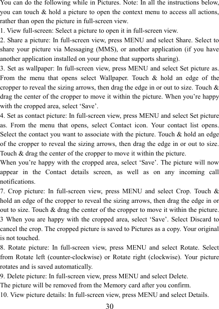   30You can do  the following while  in Pictures. Note: In all the instructions below, you can touch &amp; hold a picture to open the context menu to access all actions, rather than open the picture in full-screen view. 1. View full-screen: Select a picture to open it in full-screen view.   2. Share a picture: In full-screen view, press MENU and select Share. Select to share  your  picture  via  Messaging  (MMS),  or  another  application  (if  you  have another application installed on your phone that supports sharing).   3. Set as wallpaper: In full-screen  view, press MENU and select Set picture as. From  the  menu  that  opens  select  Wallpaper.  Touch  &amp;  hold  an  edge  of  the cropper to reveal the sizing arrows, then drag the edge in or out to size. Touch &amp; drag the center of the cropper to move it within the picture. When you’re happy with the cropped area, select ‘Save’.   4. Set as contact picture: In full-screen view, press MENU and select Set picture as.  From  the  menu  that  opens,  select  Contact  icon.  Your  contact  list  opens. Select the contact you want to associate with the picture. Touch &amp; hold an edge of the cropper to reveal the sizing arrows, then  drag the edge in or out  to  size. Touch &amp; drag the center of the cropper to move it within the picture.   When you’re happy with the cropped area, select  ‘Save’. The picture  will now appear  in  the  Contact  details  screen,  as  well  as  on  any  incoming  call notifications.   7.  Crop  picture:  In  full-screen  view,  press  MENU  and  select  Crop.  Touch  &amp; hold an edge of the cropper to reveal the sizing arrows, then drag the edge in or out to size. Touch &amp; drag the center of the cropper to move it within the picture. 3  When  you  are  happy  with  the  cropped  area,  select ‘Save’.  Select  Discard  to cancel the crop. The cropped picture is saved to Pictures as a copy. Your original is not touched.   8.  Rotate  picture:  In  full-screen  view,  press  MENU  and  select  Rotate.  Select from  Rotate  left  (counter-clockwise)  or  Rotate  right (clockwise).  Your  picture rotates and is saved automatically.   9. Delete picture: In full-screen view, press MENU and select Delete.     The picture will be removed from the Memory card after you confirm.   10. View picture details: In full-screen view, press MENU and select Details.   