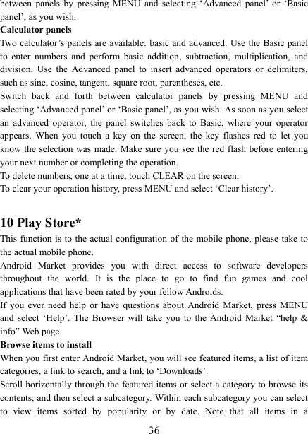   36between  panels  by  pressing  MENU  and  selecting  ‘Advanced  panel’  or  ‘Basic panel’, as you wish.   Calculator panels   Two calculator’s panels are available: basic  and advanced. Use the Basic panel to  enter  numbers  and  perform  basic  addition,  subtraction,  multiplication,  and division.  Use  the  Advanced  panel  to  insert  advanced  operators  or  delimiters, such as sine, cosine, tangent, square root, parentheses, etc.   Switch  back  and  forth  between  calculator  panels  by  pressing  MENU  and selecting ‘Advanced panel’ or ‘Basic panel’, as you wish. As soon as you select an  advanced  operator,  the  panel  switches  back  to  Basic,  where  your  operator appears.  When  you  touch  a  key  on  the  screen,  the  key  flashes  red  to  let  you know the selection  was  made. Make sure you see the red flash before entering your next number or completing the operation.   To delete numbers, one at a time, touch CLEAR on the screen.   To clear your operation history, press MENU and select ‘Clear history’.    10 Play Store* This function is  to  the  actual  configuration  of the mobile phone, please  take to the actual mobile phone. Android  Market  provides  you  with  direct  access  to  software  developers throughout  the  world.  It  is  the  place  to  go  to  find  fun  games  and  cool applications that have been rated by your fellow Androids. If  you  ever  need  help  or  have  questions  about  Android  Market,  press  MENU and  select  ‘Help’.  The  Browser  will  take  you  to  the  Android  Market  “help  &amp; info” Web page.   Browse items to install   When you first enter Android Market, you will see featured items, a list of item categories, a link to search, and a link to ‘Downloads’.   Scroll horizontally through the featured items or select a category to browse its contents, and then select a subcategory. Within each subcategory you can select to  view  items  sorted  by  popularity  or  by  date.  Note  that  all  items  in  a 