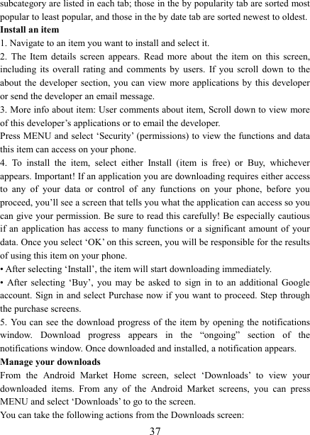   37subcategory are listed in each tab; those in the by popularity tab are sorted most popular to least popular, and those in the by date tab are sorted newest to oldest.   Install an item   1. Navigate to an item you want to install and select it.   2.  The  Item  details  screen  appears.  Read  more  about  the  item  on  this  screen, including  its  overall  rating  and  comments  by  users.  If  you  scroll  down  to  the about the  developer  section, you can  view more applications  by  this developer or send the developer an email message.   3. More info about item: User comments about item, Scroll down to view more of this developer’s applications or to email the developer.   Press MENU and select ‘Security’ (permissions) to view the functions and data this item can access on your phone.   4.  To  install  the  item,  select  either  Install  (item  is  free)  or  Buy,  whichever appears. Important! If an application you are downloading requires either access to  any  of  your  data  or  control  of  any  functions  on  your  phone,  before  you proceed, you’ll see a screen that tells you what the application can access so you can give your permission. Be sure to read this carefully! Be especially cautious if an  application has  access  to  many  functions  or a  significant amount of  your data. Once you select ‘OK’ on this screen, you will be responsible for the results of using this item on your phone.   • After selecting ‘Install’, the item will start downloading immediately.   •  After  selecting  ‘Buy’,  you  may  be  asked  to  sign  in  to  an  additional  Google account. Sign in  and select Purchase now if  you want to proceed. Step through the purchase screens.   5. You  can  see the  download  progress of  the  item by opening  the  notifications window.  Download  progress  appears  in  the  “ongoing”  section  of  the notifications window. Once downloaded and installed, a notification appears.   Manage your downloads   From  the  Android  Market  Home  screen,  select  ‘Downloads’  to  view  your downloaded  items.  From  any  of  the  Android  Market  screens,  you  can  press MENU and select ‘Downloads’ to go to the screen. You can take the following actions from the Downloads screen:   