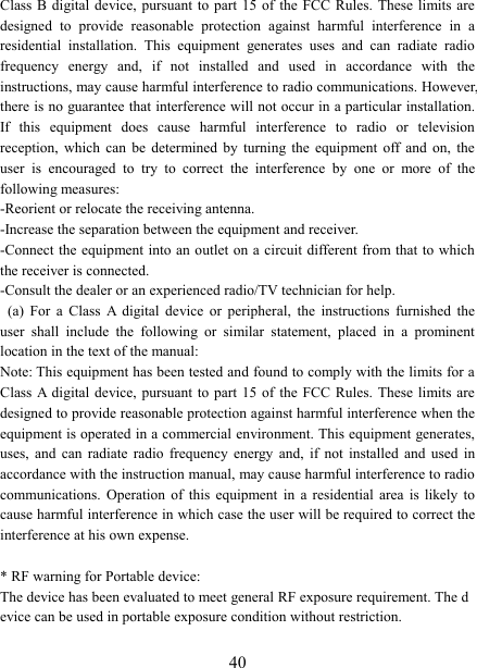   40Class B  digital device,  pursuant to  part 15  of  the  FCC Rules.  These  limits are designed  to  provide  reasonable  protection  against  harmful  interference  in  a residential  installation.  This  equipment  generates  uses  and  can  radiate  radio frequency  energy  and,  if  not  installed  and  used  in  accordance  with  the instructions, may cause harmful interference to radio communications. However, there is no guarantee that interference will not occur in a particular installation. If  this  equipment  does  cause  harmful  interference  to  radio  or  television reception,  which  can  be  determined  by  turning  the  equipment  off  and  on,  the user  is  encouraged  to  try  to  correct  the  interference  by  one  or  more  of  the following measures: -Reorient or relocate the receiving antenna. -Increase the separation between the equipment and receiver. -Connect the equipment into an outlet on a circuit different from that to which the receiver is connected. -Consult the dealer or an experienced radio/TV technician for help.   (a)  For  a  Class  A  digital  device  or  peripheral,  the  instructions  furnished  the user  shall  include  the  following  or  similar  statement,  placed  in  a  prominent location in the text of the manual: Note: This equipment has been tested and found to comply with the limits for a Class A digital  device,  pursuant  to  part  15  of the  FCC Rules.  These  limits are designed to provide reasonable protection against harmful interference when the equipment is operated in a commercial environment. This equipment generates, uses,  and  can  radiate  radio  frequency  energy  and,  if  not  installed  and  used  in accordance with the instruction manual, may cause harmful interference to radio communications.  Operation  of  this  equipment  in  a  residential  area  is likely  to cause harmful interference in which case the user will be required to correct the interference at his own expense.  * RF warning for Portable device: The device has been evaluated to meet general RF exposure requirement. The device can be used in portable exposure condition without restriction.    