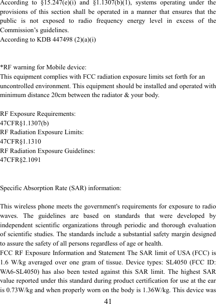   41According  to  §15.247(e)(i)  and  §1.1307(b)(1),  systems  operating  under  the provisions  of  this  section  shall  be  operated  in  a  manner  that  ensures  that  the public  is  not  exposed  to  radio  frequency  energy  level  in  excess  of  the Commission’s guidelines.   According to KDB 447498 (2)(a)(i)     *RF warning for Mobile device: This equipment complies with FCC radiation exposure limits set forth for an uncontrolled environment. This equipment should be installed and operated with minimum distance 20cm between the radiator &amp; your body.  RF Exposure Requirements:                                                               47CFR§1.1307(b) RF Radiation Exposure Limits:                                                           47CFR§1.1310 RF Radiation Exposure Guidelines:                                                     47CFR§2.1091   Specific Absorption Rate (SAR) information:  This wireless phone meets the government&apos;s requirements for exposure to radio waves.  The  guidelines  are  based  on  standards  that  were  developed  by independent  scientific  organizations  through  periodic  and  thorough  evaluation of scientific studies. The standards include a substantial safety margin designed to assure the safety of all persons regardless of age or health. FCC RF  Exposure  Information and Statement The SAR limit of USA  (FCC)  is 1.6  W/kg  averaged  over  one  gram  of  tissue.  Device types:  SL4050  (FCC  ID: WA6-SL4050)  has  also  been  tested  against  this  SAR  limit.  The  highest  SAR value reported under this standard during product certification for use at the ear is 0.73W/kg and when properly worn on the body is 1.36W/kg. This device was 