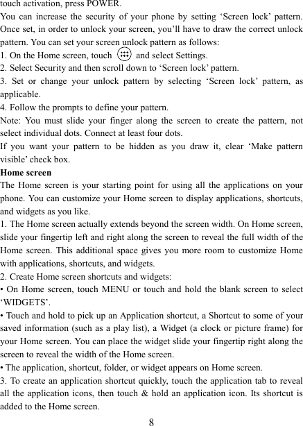   8 touch activation, press POWER. You  can  increase  the  security  of  your  phone  by  setting  ‘Screen  lock’  pattern. Once set, in order to unlock your screen, you’ll have to draw the correct unlock pattern. You can set your screen unlock pattern as follows:   1. On the Home screen, touch    and select Settings.   2. Select Security and then scroll down to ‘Screen lock’ pattern. 3.  Set  or  change  your  unlock  pattern  by  selecting  ‘Screen  lock’  pattern,  as applicable. 4. Follow the prompts to define your pattern.   Note:  You  must  slide  your  finger  along  the  screen  to  create  the  pattern,  not select individual dots. Connect at least four dots. If  you  want  your  pattern  to  be  hidden  as  you  draw  it,  clear  ‘Make  pattern visible’ check box.   Home screen The  Home  screen  is  your  starting  point  for  using  all  the  applications  on  your phone. You can customize your Home screen to display applications, shortcuts, and widgets as you like.   1. The Home screen actually extends beyond the screen width. On Home screen, slide your fingertip left and right along the screen to reveal the full width of the Home screen.  This  additional  space  gives  you  more  room  to  customize  Home with applications, shortcuts, and widgets.   2. Create Home screen shortcuts and widgets:   • On  Home  screen,  touch  MENU or  touch  and hold  the  blank  screen  to  select ‘WIDGETS’. • Touch and hold to pick up an Application shortcut, a Shortcut to some of your saved information (such  as  a  play  list),  a Widget (a clock or picture frame) for your Home screen. You can place the widget slide your fingertip right along the screen to reveal the width of the Home screen. • The application, shortcut, folder, or widget appears on Home screen.   3. To  create  an application shortcut quickly, touch the application tab to reveal all the  application  icons,  then touch  &amp; hold an application  icon. Its shortcut  is added to the Home screen. 