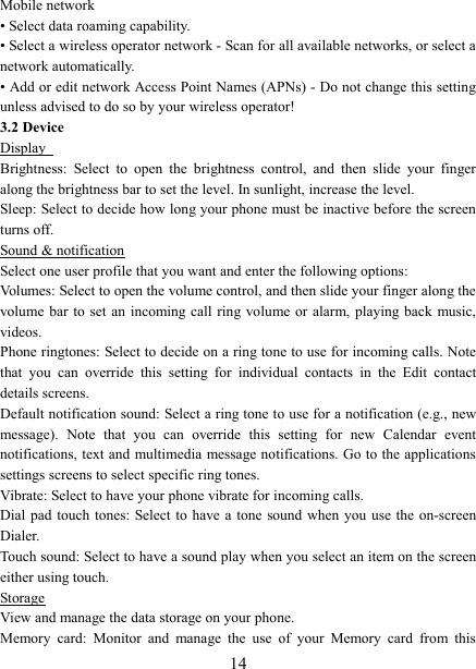   14Mobile network   • Select data roaming capability.   • Select a wireless operator network - Scan for all available networks, or select a network automatically.   • Add or edit network Access Point Names (APNs) - Do not change this setting unless advised to do so by your wireless operator!   3.2 Device Display   Brightness:  Select  to  open  the  brightness  control,  and  then  slide  your  finger along the brightness bar to set the level. In sunlight, increase the level.   Sleep: Select to decide how long your phone must be inactive before the screen turns off.   Sound &amp; notification Select one user profile that you want and enter the following options: Volumes: Select to open the volume control, and then slide your finger along the volume bar  to  set  an  incoming call  ring  volume or alarm, playing back  music, videos.   Phone ringtones: Select to decide on a ring tone to use for incoming calls. Note that  you  can  override  this  setting  for  individual  contacts  in  the  Edit  contact details screens.   Default notification sound: Select a ring tone to use for a notification (e.g., new message).  Note  that  you  can  override  this  setting  for  new  Calendar  event notifications, text and multimedia message notifications. Go to the applications settings screens to select specific ring tones.   Vibrate: Select to have your phone vibrate for incoming calls.   Dial pad  touch  tones: Select to  have  a tone  sound  when  you  use  the  on-screen Dialer.   Touch sound: Select to have a sound play when you select an item on the screen either using touch. Storage View and manage the data storage on your phone. Memory  card:  Monitor  and  manage  the  use  of  your  Memory  card  from  this 