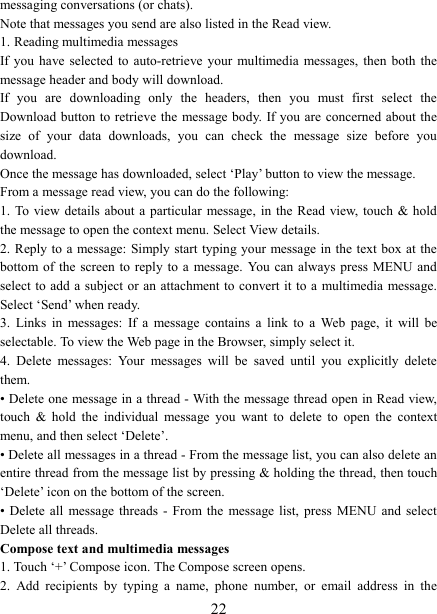   22messaging conversations (or chats).   Note that messages you send are also listed in the Read view.   1. Reading multimedia messages   If you  have  selected  to  auto-retrieve  your  multimedia  messages,  then  both  the message header and body will download. If  you  are  downloading  only  the  headers,  then  you  must  first  select  the Download button to retrieve the  message body. If you are  concerned about the size  of  your  data  downloads,  you  can  check  the  message  size  before  you download.   Once the message has downloaded, select ‘Play’ button to view the message.   From a message read view, you can do the following:   1. To view details  about  a  particular  message, in  the Read  view,  touch  &amp; hold the message to open the context menu. Select View details.   2. Reply to a message: Simply start  typing your message in the text box at the bottom of  the  screen  to  reply  to  a  message.  You  can  always  press  MENU  and select to add a subject or an attachment to convert it to a  multimedia message. Select ‘Send’ when ready.   3.  Links  in  messages:  If  a  message  contains  a  link  to  a  Web  page,  it  will  be selectable. To view the Web page in the Browser, simply select it.   4.  Delete  messages:  Your  messages  will  be  saved  until  you  explicitly  delete them.   • Delete one message in a thread - With the message thread open in Read view, touch  &amp;  hold  the  individual  message  you  want  to  delete  to  open  the  context menu, and then select ‘Delete’.   • Delete all messages in a thread - From the message list, you can also delete an entire thread from the message list by pressing &amp; holding the thread, then touch ‘Delete’ icon on the bottom of the screen.   • Delete  all  message  threads  -  From  the  message  list,  press  MENU  and  select Delete all threads.   Compose text and multimedia messages   1. Touch ‘+’ Compose icon. The Compose screen opens.   2.  Add  recipients  by  typing  a  name,  phone  number,  or  email  address  in  the 