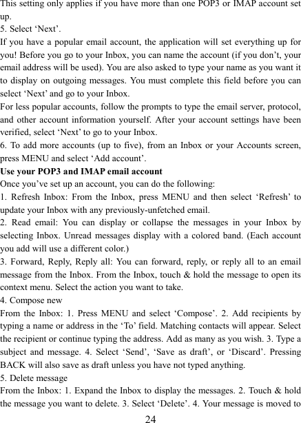   24This setting only applies if you have more than one POP3 or IMAP account set up.   5. Select ‘Next’.   If you have a  popular email account,  the application will  set  everything  up  for you! Before you go to your Inbox, you can name the account (if you don’t, your email address will be used). You are also asked to type your name as you want it to display  on  outgoing messages. You  must complete  this  field  before  you can select ‘Next’ and go to your Inbox.   For less popular accounts, follow the prompts to type the email server, protocol, and  other  account  information  yourself.  After  your  account settings  have been verified, select ‘Next’ to go to your Inbox.   6. To add  more  accounts  (up  to  five),  from an  Inbox or your  Accounts screen, press MENU and select ‘Add account’.   Use your POP3 and IMAP email account   Once you’ve set up an account, you can do the following:   1.  Refresh  Inbox:  From  the  Inbox,  press  MENU  and  then  select  ‘Refresh’  to update your Inbox with any previously-unfetched email.   2.  Read  email:  You  can  display  or  collapse  the  messages  in  your  Inbox  by selecting  Inbox.  Unread  messages  display  with  a  colored  band.  (Each  account you add will use a different color.)   3.  Forward,  Reply,  Reply  all:  You can  forward,  reply,  or  reply  all  to  an  email message from the Inbox. From the Inbox, touch &amp; hold the message to open its context menu. Select the action you want to take.   4. Compose new From  the  Inbox:  1.  Press  MENU  and  select  ‘Compose’.  2.  Add  recipients  by typing a name or address in the ‘To’ field. Matching contacts will appear. Select the recipient or continue typing the address. Add as many as you wish. 3. Type a subject  and  message.  4.  Select  ‘Send’,  ‘Save  as  draft’,  or  ‘Discard’.  Pressing BACK will also save as draft unless you have not typed anything.   5. Delete message From the Inbox: 1. Expand the Inbox to display the messages. 2. Touch &amp; hold the message you want to delete. 3. Select ‘Delete’. 4. Your message is moved to 