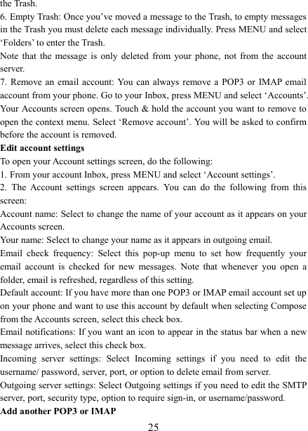   25the Trash.   6. Empty Trash: Once you’ve moved a message to the Trash, to empty messages in the Trash you must delete each message individually. Press MENU and select ‘Folders’ to enter the Trash.   Note  that  the  message  is  only  deleted  from  your  phone,  not  from  the  account server.   7. Remove an  email  account: You  can  always remove  a  POP3  or  IMAP email account from your phone. Go to your Inbox, press MENU and select ‘Accounts’. Your Accounts screen opens. Touch &amp; hold the account you want to remove to open the context menu. Select ‘Remove account’. You will be asked to confirm before the account is removed. Edit account settings   To open your Account settings screen, do the following:   1. From your account Inbox, press MENU and select ‘Account settings’.   2.  The  Account  settings  screen  appears.  You  can  do  the  following  from  this screen:   Account name: Select to change the name of your account as it appears on your Accounts screen.   Your name: Select to change your name as it appears in outgoing email.   Email  check  frequency:  Select  this  pop-up  menu  to  set  how  frequently  your email  account  is  checked  for  new  messages.  Note  that  whenever  you  open  a folder, email is refreshed, regardless of this setting.   Default account: If you have more than one POP3 or IMAP email account set up on your phone and want to use this account by default when selecting Compose from the Accounts screen, select this check box.   Email notifications: If you want an icon to appear in the status bar when a new message arrives, select this check box.   Incoming  server  settings:  Select  Incoming  settings  if  you  need  to  edit  the username/ password, server, port, or option to delete email from server.   Outgoing server settings: Select Outgoing settings if you need to edit the SMTP server, port, security type, option to require sign-in, or username/password.   Add another POP3 or IMAP   