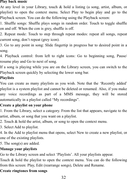   32Play back music   At  any  level  in  your  Library,  touch  &amp;  hold  a  listing  (a  song,  artist,  album,  or playlist)  to  open  the  context  menu.  Select  Play  to  begin  play  and  go  to  the Playback screen. You can do the following using the Playback screen:   1. Shuffle songs: Shuffle plays songs  in random order. Touch  to toggle shuffle on and off. When the con is grey, shuffle is off.   2.  Repeat  mode: Touch  to  step  through  repeat  modes:  repeat  all  songs,  repeat current song, don’t repeat (grey icon). 3. Go to any point  in song: Slide fingertip in progress bar to desired point in a song. 4.  Playback  control:  from  left  to  right  icons:  Go  to  beginning  song,  Pause/ resume play and Go to next of song. If a song is playing while you are on the Library screen, you can switch to the Playback screen quickly by selecting the lower song bar.   Playlists   You  can  create  as  many playlists  as you  wish.  Note  that  the  ‘Recently  added’ playlist is a system playlist and cannot be deleted or renamed. Also, if you make any  voice  recordings  as  part  of  a  MMS  message,  they  will  be  stored automatically in a playlist called “My recordings”.   Create a playlist on your phone 1. From the Library, select a category. From the list that appears, navigate to the artist, album, or song that you want on a playlist.   2. Touch &amp; hold the artist, album, or song to open the context menu.   3. Select Add to playlist.   4. In the Add to playlist menu that opens, select New to create a new playlist, or one of the existing playlists.   5. The song(s) are added.     Manage your playlists   Go to the Library screen and select ‘Playlists’. All your playlists appear.   Touch &amp; hold the playlist to open the context menu. You can do the following from this screen: Play, Edit (rearrange songs), Delete and Rename. Create ringtones from songs   