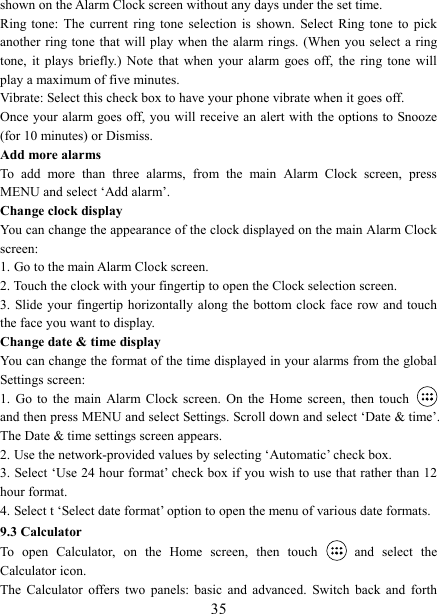   35shown on the Alarm Clock screen without any days under the set time. Ring  tone:  The  current  ring  tone  selection  is  shown.  Select  Ring  tone  to  pick another ring tone  that will play  when  the  alarm rings. (When  you select a  ring tone,  it  plays  briefly.)  Note  that  when  your  alarm  goes  off,  the  ring  tone  will play a maximum of five minutes.   Vibrate: Select this check box to have your phone vibrate when it goes off. Once your alarm goes off, you  will  receive an alert with the options to Snooze (for 10 minutes) or Dismiss.   Add more alarms   To  add  more  than  three  alarms,  from  the  main  Alarm  Clock  screen,  press MENU and select ‘Add alarm’.   Change clock display   You can change the appearance of the clock displayed on the main Alarm Clock screen: 1. Go to the main Alarm Clock screen. 2. Touch the clock with your fingertip to open the Clock selection screen. 3. Slide your  fingertip horizontally along the bottom clock face row  and touch the face you want to display.   Change date &amp; time display   You can change the format of the time displayed in your alarms from the global Settings screen: 1.  Go  to  the main  Alarm  Clock  screen.  On  the  Home  screen,  then touch   and then press MENU and select Settings. Scroll down and select ‘Date &amp; time’. The Date &amp; time settings screen appears.   2. Use the network-provided values by selecting ‘Automatic’ check box.   3. Select ‘Use 24 hour format’ check box if you wish to use that rather than 12 hour format.   4. Select t ‘Select date format’ option to open the menu of various date formats.   9.3 Calculator To  open  Calculator,  on  the  Home  screen,  then  touch   and  select  the Calculator icon.   The  Calculator  offers  two  panels:  basic  and  advanced.  Switch  back  and  forth 