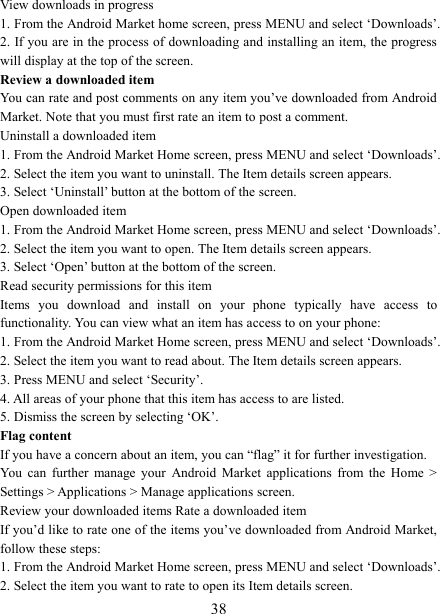   38View downloads in progress 1. From the Android Market home screen, press MENU and select ‘Downloads’. 2. If you are in the process of downloading and installing an item, the progress will display at the top of the screen. Review a downloaded item You can rate and post comments on any item you’ve downloaded from Android Market. Note that you must first rate an item to post a comment.   Uninstall a downloaded item 1. From the Android Market Home screen, press MENU and select ‘Downloads’. 2. Select the item you want to uninstall. The Item details screen appears.   3. Select ‘Uninstall’ button at the bottom of the screen.   Open downloaded item 1. From the Android Market Home screen, press MENU and select ‘Downloads’. 2. Select the item you want to open. The Item details screen appears.   3. Select ‘Open’ button at the bottom of the screen. Read security permissions for this item Items  you  download  and  install  on  your  phone  typically  have  access  to functionality. You can view what an item has access to on your phone: 1. From the Android Market Home screen, press MENU and select ‘Downloads’. 2. Select the item you want to read about. The Item details screen appears.   3. Press MENU and select ‘Security’. 4. All areas of your phone that this item has access to are listed.   5. Dismiss the screen by selecting ‘OK’.   Flag content If you have a concern about an item, you can “flag” it for further investigation.   You  can  further  manage  your  Android  Market  applications  from  the  Home  &gt; Settings &gt; Applications &gt; Manage applications screen.   Review your downloaded items Rate a downloaded item   If you’d like to rate one of the items you’ve downloaded from Android Market, follow these steps:   1. From the Android Market Home screen, press MENU and select ‘Downloads’. 2. Select the item you want to rate to open its Item details screen.   