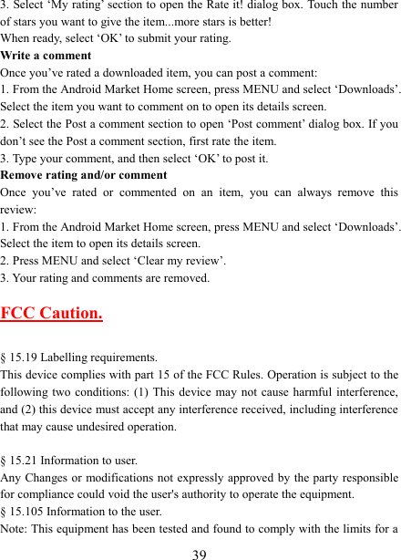   393. Select ‘My rating’ section to open the Rate it! dialog box. Touch the number of stars you want to give the item...more stars is better! When ready, select ‘OK’ to submit your rating.   Write a comment   Once you’ve rated a downloaded item, you can post a comment:   1. From the Android Market Home screen, press MENU and select ‘Downloads’. Select the item you want to comment on to open its details screen.   2. Select the Post a comment section to open ‘Post comment’ dialog box. If you don’t see the Post a comment section, first rate the item.   3. Type your comment, and then select ‘OK’ to post it. Remove rating and/or comment   Once  you’ve  rated  or  commented  on  an  item,  you  can  always  remove  this review: 1. From the Android Market Home screen, press MENU and select ‘Downloads’. Select the item to open its details screen. 2. Press MENU and select ‘Clear my review’. 3. Your rating and comments are removed.  FCC Caution.    § 15.19 Labelling requirements. This device complies with part 15 of the FCC Rules. Operation is subject to the following two  conditions:  (1)  This  device  may  not  cause  harmful  interference, and (2) this device must accept any interference received, including interference that may cause undesired operation.  § 15.21 Information to user. Any Changes or modifications not  expressly  approved by the party responsible for compliance could void the user&apos;s authority to operate the equipment.   § 15.105 Information to the user. Note: This equipment has been tested and found to comply with the limits for a 