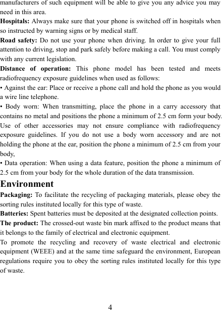   4 manufacturers of such equipment will be able to give you any advice you may need in this area.   Hospitals: Always make sure that your phone is switched off in hospitals when so instructed by warning signs or by medical staff.   Road safety:  Do  not  use  your  phone  when  driving.  In  order  to  give  your  full attention to driving, stop and park safely before making a call. You must comply with any current legislation. Distance  of  operation:  This  phone  model  has  been  tested  and  meets radiofrequency exposure guidelines when used as follows: • Against the ear: Place or receive a phone call and hold the phone as you would a wire line telephone. •  Body  worn:  When  transmitting,  place  the  phone  in  a  carry  accessory  that contains no metal and positions the phone a minimum of 2.5 cm form your body. Use  of  other  accessories  may  not  ensure  compliance  with  radiofrequency exposure  guidelines.  If  you  do  not  use  a  body  worn  accessory  and  are  not holding the phone at the ear, position the phone a minimum of 2.5 cm from your body, • Data operation: When using a data feature,  position  the  phone  a  minimum of 2.5 cm from your body for the whole duration of the data transmission. Environment Packaging: To facilitate  the recycling of packaging materials,  please obey  the sorting rules instituted locally for this type of waste. Batteries: Spent batteries must be deposited at the designated collection points. The product: The crossed-out waste bin mark affixed to the product means that it belongs to the family of electrical and electronic equipment. To  promote  the  recycling  and  recovery  of  waste  electrical  and  electronic equipment (WEEE) and at the same time safeguard the environment, European regulations require  you to  obey  the sorting rules  instituted  locally  for  this type of waste. 