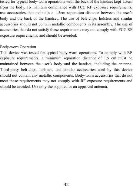   42tested for typical body-worn operations with the back of the handset kept 1.5cm from  the  body.  To  maintain  compliance  with  FCC  RF  exposure  requirements, use  accessories  that  maintain  a  1.5cm  separation  distance  between  the  user&apos;s body  and  the  back  of  the  handset.  The  use  of  belt  clips,  holsters  and  similar accessories should not contain metallic components in its assembly. The use of accessories that do not satisfy these requirements may not comply with FCC RF exposure requirements, and should be avoided.  Body-worn Operation This  device  was  tested  for  typical  body-worn  operations.  To  comply  with  RF exposure  requirements,  a  minimum  separation  distance  of  1.5  cm  must  be maintained  between  the  user’s  body  and  the  handset,  including  the  antenna. Third-party  belt-clips,  holsters,  and  similar  accessories  used  by  this  device should not contain any metallic components. Body-worn accessories that do not meet  these  requirements  may not  comply  with  RF  exposure  requirements  and should be avoided. Use only the supplied or an approved antenna.  