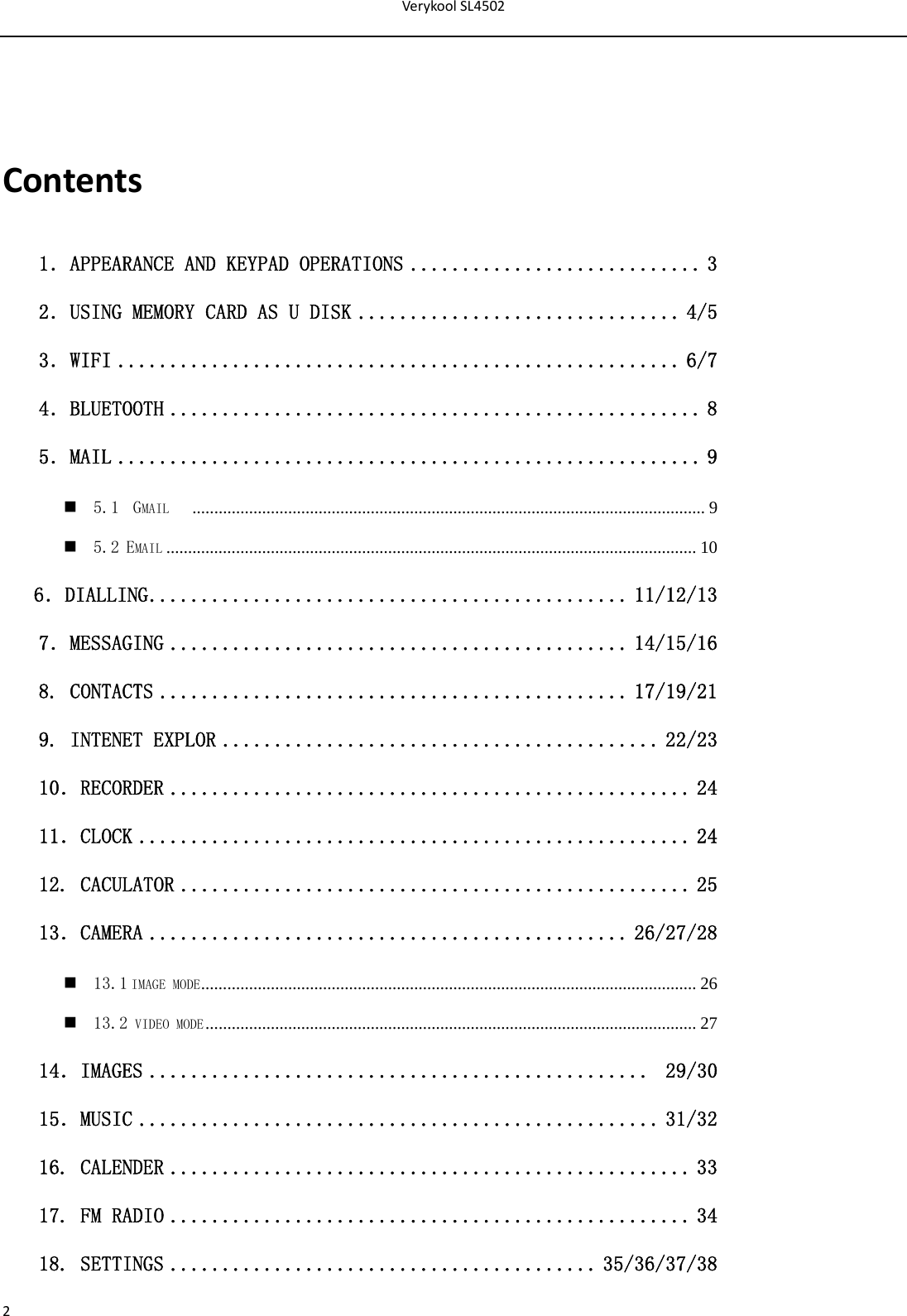 VerykoolSL45022Contents1．APPEARANCE AND KEYPAD OPERATIONS ............................ 3 2．USING MEMORY CARD AS U DISK ............................... 4/5 3．WIFI ...................................................... 6/7 4．BLUETOOTH ................................................... 8 5．MAIL ........................................................ 9  5.1  GMAIL    ...................................................................................................................... 9  5.2 EMAIL .......................................................................................................................... 10    6．DIALLING .............................................. 11/12/13 7．MESSAGING ............................................ 14/15/16  8. CONTACTS ............................................. 17/19/21 9. INTENET EXPLOR .......................................... 22/23 10．RECORDER .................................................. 24 11．CLOCK ..................................................... 24 12. CACULATOR ................................................. 25 13．CAMERA .............................................. 26/27/28  13.1 IMAGE MODE ..................................................................................................................  26  13.2 VIDEO MODE .................................................................................................................  27 14．IMAGES ................................................  29/30 15．MUSIC .................................................. 31/32 16. CALENDER .................................................. 33 17. FM RADIO .................................................. 34 18. SETTINGS ......................................... 35/36/37/38 