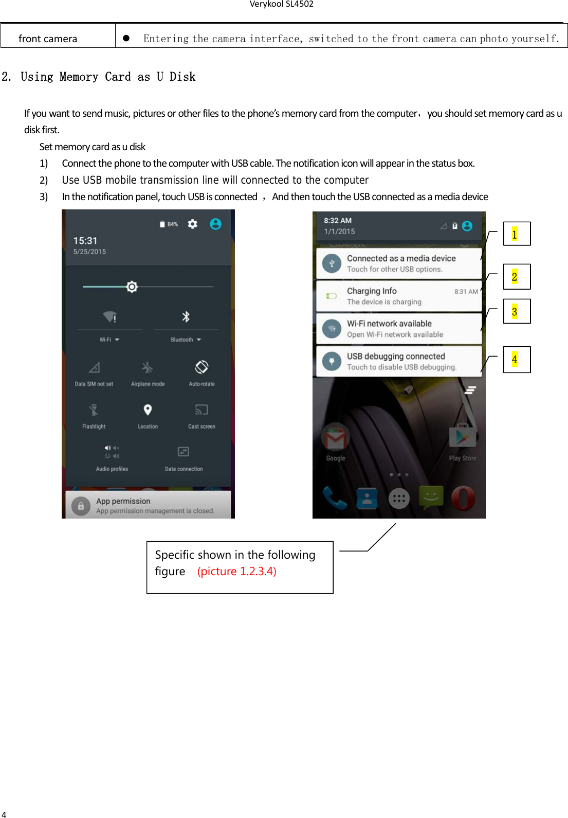 VerykoolSL45024frontcamera Entering the camera interface, switched to the front camera can photo yourself.2. Using Memory Card as U Disk Ifyouwanttosendmusic,picturesorotherfilestothephone’smemorycardfromthecomputer，youshouldsetmemorycardasudiskfirst.Setmemorycardasudisk1) ConnectthephonetothecomputerwithUSBcable.Thenotificationiconwillappearinthestatusbox.2) Use USB mobile transmission line will connected to the computer3) Inthenotificationpanel,touchUSBisconnected，AndthentouchtheUSBconnectedasamediadevice 1 2 3 4Specific shown in the following figure  (picture 1.2.3.4) 
