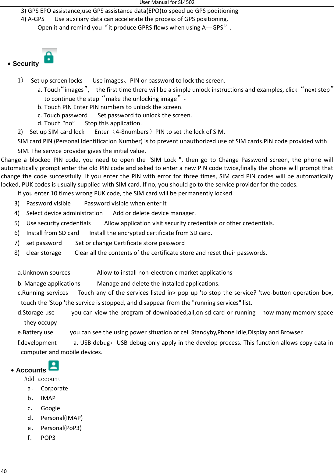 UserManualforSL4502403)GPSEPOassistance,useGPSassistancedata(EPO)tospeeduoGPSpoditioning4)A‐GPS UseauxiliarydatacanacceleratetheprocessofGPSpositioning. Openitandremindyou“itproduceGPRSflowswhenusingA—GPS”.• Security   1)  SetupscreenlocksUseimages、PINorpasswordtolockthescreen. a.Touch“images”,thefirsttimetherewillbeasimpleunlockinstructionsandexamples,click“nextstep”tocontinuethestep“maketheunlockingimage”。b.TouchPINEnterPINnumberstounlockthescreen.c.TouchpasswordSetpasswordtounlockthescreen.d.Touch“no”Stopthisapplication.2)SetupSIMcardlockEnter（4‐8numbers）PINtosetthelockofSIM.SIMcardPIN(PersonalIdentificationNumber)istopreventunauthorizeduseofSIMcards.PINcodeprovidedwithSIM.Theserviceprovidergivestheinitialvalue.ChangeablockedPINcode,youneedtoopenthe&quot;SIMLock&quot;,thengotoChangePasswordscreen,thephonewillautomaticallypromptentertheoldPINcodeandaskedtoenteranewPINcodetwice,finallythephonewillpromptthatchangethecodesuccessfully.IfyouenterthePINwitherrorforthreetimes,SIMcardPINcodeswillbeautomaticallylocked,PUKcodesisusuallysuppliedwithSIMcard.Ifno,youshouldgototheserviceproviderforthecodes.Ifyouenter10timeswrongPUKcode,theSIMcardwillbepermanentlylocked. 3)PasswordvisiblePasswordvisiblewhenenterit4)SelectdeviceadministrationAddordeletedevicemanager.5)UsesecuritycredentialsAllowapplicationvisitsecuritycredentialsorothercredentials.6)InstallfromSDcardInstalltheencryptedcertificatefromSDcard.7)setpasswordSetorchangeCertificatestorepassword8)clearstorageClearallthecontentsofthecertificatestoreandresettheirpasswords. a.UnknownsourcesAllowtoinstallnon‐electronicmarketapplicationsb.ManageapplicationsManageanddeletetheinstalledapplications.c.RunningservicesTouchanyoftheserviceslistedin&gt;popup&apos;tostoptheservice?&apos;two‐buttonoperationbox,touchthe&apos;Stop&apos;theserviceisstopped,anddisappearfromthe&quot;runningservices&quot;list.d.Storageuseyoucanviewtheprogramofdownloaded,all,onsdcardorrunninghowmanymemoryspacetheyoccupye.BatteryuseyoucanseetheusingpowersituationofcellStandyby,Phoneidle,DisplayandBrowser.f.developmenta.USBdebug：USBdebugonlyapplyinthedevelopprocess.Thisfunctionallowscopydataincomputerandmobiledevices.• Accounts  Add accounta． Corporateb． IMAPc． Googled． Personal(IMAP)e． Personal(PoP3)f． POP3