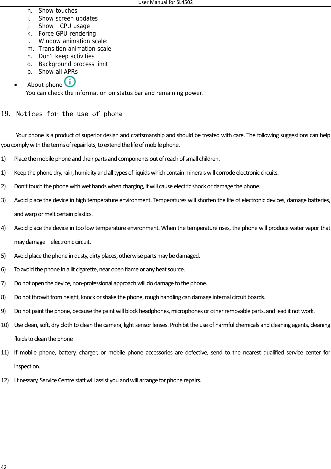 UserManualforSL450242h. Show touches i. Show screen updates j. Show  CPU usage k. Force GPU rendering l. Window animation scale: m. Transition animation scale n. Don’t keep activities o. Background process limit p. Show all APRs  Aboutphone  Youcanchecktheinformationonstatusbarandremainingpower.19. Notices for the use of phone Yourphoneisaproductofsuperiordesignandcraftsmanshipandshouldbetreatedwithcare.Thefollowingsuggestionscanhelpyoucomplywiththetermsofrepairkits,toextendthelifeofmobilephone.1) Placethemobilephoneandtheirpartsandcomponentsoutofreachofsmallchildren.1) Keepthephonedry,rain,humidityandalltypesofliquidswhichcontainmineralswillcorrodeelectroniccircuits.2) Don’ttouchthephonewithwethandswhencharging,itwillcauseelectricshockordamagethephone.3) Avoidplacethedeviceinhightemperatureenvironment.Temperatureswillshortenthelifeofelectronicdevices,damagebatteries,andwarpormeltcertainplastics.4) Avoidplacethedeviceintoolowtemperatureenvironment.Whenthetemperaturerises,thephonewillproducewatervaporthatmaydamageelectroniccircuit.5) Avoidplacethephoneindusty,dirtyplaces,otherwisepartsmaybedamaged.6) Toavoidthephoneinalitcigarette,nearopenflameoranyheatsource.7) Donotopenthedevice,non‐professionalapproachwilldodamagetothephone.8) Donotthrowitfromheight,knockorshakethephone,roughhandlingcandamageinternalcircuitboards.9) Donotpaintthephone,becausethepaintwillblockheadphones,microphonesorotherremovableparts,andleaditnotwork.10) Useclean,soft,dryclothtocleanthecamera,lightsensorlenses.Prohibittheuseofharmfulchemicalsandcleaningagents,cleaningfluidstocleanthephone11) Ifmobilephone,battery,charger,ormobilephoneaccessoriesaredefective,sendtothenearestqualifiedservicecenterforinspection.12) Ifnessary,ServiceCentrestaffwillassistyouandwillarrangeforphonerepairs.