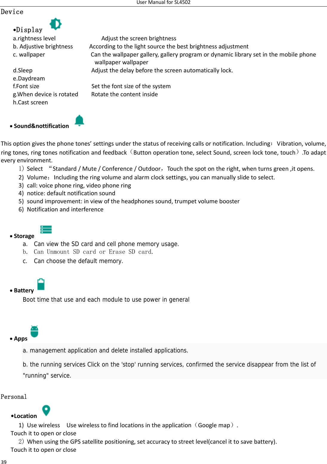 UserManualforSL450239Device •Display   a.rightnesslevelAdjustthescreenbrightnessb.AdjustivebrightnessAccordingtothelightsourcethebestbrightnessadjustmentc.wallpaperCanthewallpapergallery,galleryprogramordynamiclibrarysetinthemobilephonewallpaperwallpaperd.SleepAdjustthedelaybeforethescreenautomaticallylock.e.Daydreamf.FontsizeSetthefontsizeofthesystemg.WhendeviceisrotatedRotatethecontentinsideh.Castscreen Sound&amp;nottification  Thisoptiongivesthephonetones’settingsunderthestatusofreceivingcallsornotification.Including：Vibration,volume,ringtones,ringtonesnotificationandfeedback（Buttonoperationtone,selectSound,screenlocktone,touch）.Toadapteveryenvironment.1) Select“Standard/Mute/Conference/Outdoor，Tou c hthespotontheright,whenturnsgreen,itopens. 2) Volume：Includingtheringvolumeandalarmclocksettings,youcanmanuallyslidetoselect.3) call:voicephonering,videophonering4) notice:defaultnotificationsound5) soundimprovement:inviewoftheheadphonessound,trumpetvolumebooster6) Notificationandinterference Storage   a. Can view the SD card and cell phone memory usage.   b. Can Unmount SD card or Erase SD card. c. Can choose the default memory.     Battery  Boot time that use and each module to use power in general      Apps  a. management application and delete installed applications. b. the running services Click on the &apos;stop&apos; running services, confirmed the service disappear from the list of &quot;running&quot; service. Personal    •Location 1) UsewirelessUsewirelesstofindlocationsintheapplication（Googlemap）.Touchittoopenorclose2) WhenusingtheGPSsatellitepositioning,setaccuracytostreetlevel(cancelittosavebattery). Touchittoopenorclose