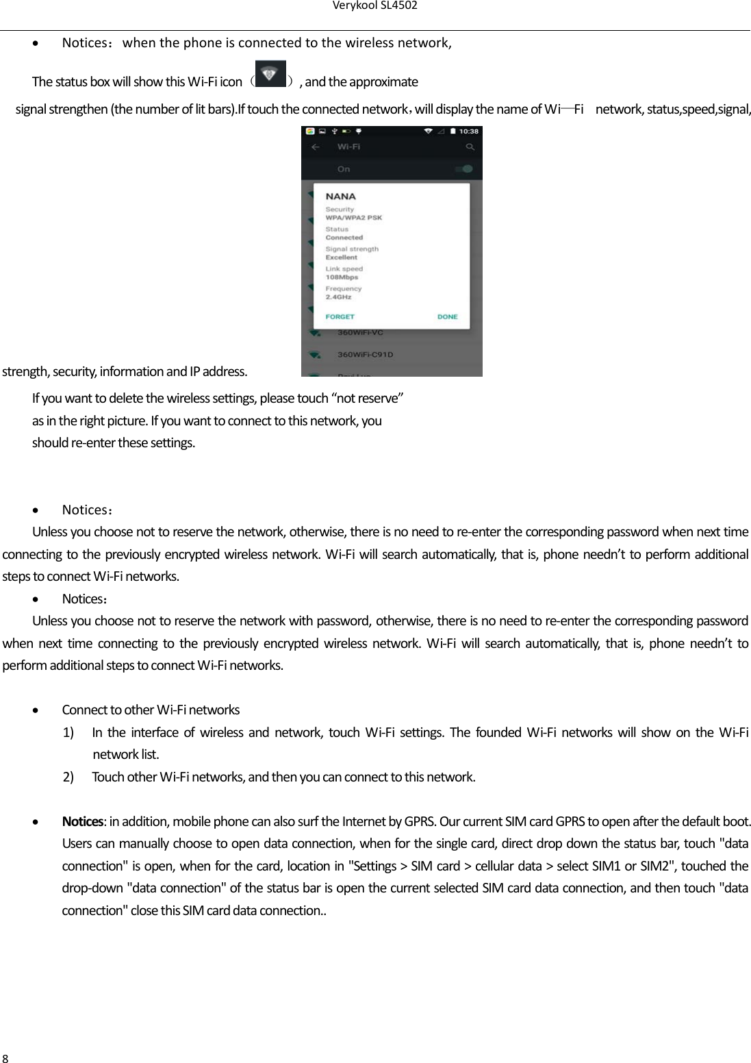 VerykoolSL45028 Notices：whenthephoneisconnectedtothewirelessnetwork,ThestatusboxwillshowthisWi‐Fiicon（）,andtheapproximatesignalstrengthen(thenumberoflitbars).Iftouchtheconnectednetwork，willdisplaythenameofWi—Finetwork,status,speed,signal, strength,security,informationandIPaddress. Ifyouwanttodeletethewirelesssettings,pleasetouch“notreserve”asintherightpicture.Ifyouwanttoconnecttothisnetwork,youshouldre‐enterthesesettings. Notices：Unlessyouchoosenottoreservethenetwork,otherwise,thereisnoneedtore‐enterthecorrespondingpasswordwhennexttimeconnectingtothepreviouslyencryptedwirelessnetwork.Wi‐Fiwillsearchautomatically,thatis,phoneneedn’ttoperformadditionalstepstoconnectWi‐Finetworks. Notices：Unlessyouchoosenottoreservethenetworkwithpassword,otherwise,thereisnoneedtore‐enterthecorrespondingpasswordwhennexttimeconnectingtothepreviouslyencryptedwirelessnetwork.Wi‐Fiwillsearchautomatically,thatis,phoneneedn’ttoperformadditionalstepstoconnectWi‐Finetworks. ConnecttootherWi‐Finetworks1) Intheinterfaceofwirelessandnetwork,touchWi‐Fisettings.ThefoundedWi‐FinetworkswillshowontheWi‐Finetworklist.2) TouchotherWi‐Finetworks,andthenyoucanconnecttothisnetwork. Notices:inaddition,mobilephonecanalsosurftheInternetbyGPRS.OurcurrentSIMcardGPRStoopenafterthedefaultboot.Userscanmanuallychoosetoopendataconnection,whenforthesinglecard,directdropdownthestatusbar,touch&quot;dataconnection&quot;isopen,whenforthecard,locationin&quot;Settings&gt;SIMcard&gt;cellulardata&gt;selectSIM1orSIM2&quot;,touchedthedrop‐down&quot;dataconnection&quot;ofthestatusbarisopenthecurrentselectedSIMcarddataconnection,andthentouch&quot;dataconnection&quot;closethisSIMcarddataconnection..
