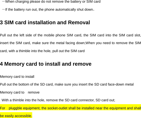  －When charging please do not remove the battery or SIM card  －If the battery run out, the phone automatically shut down。 3 SIM card installation and Removal Pull out the left side of the mobile phone SIM card, the SIM card into the SIM card slot, insert the SIM card, make sure the metal facing down;When you need to remove the SIM card, with a thimble into the hole, pull out the SIM card 4 Memory card to install and remove Memory card to install Pull out the bottom of the SD card, make sure you insert the SD card face-down metal Memory card to    remove   With a thimble into the hole, remove the SD card connector, SD card out; For  pluggble equipment, the socket-outlet shall be installed near the equipment and shall be easily accessible. 