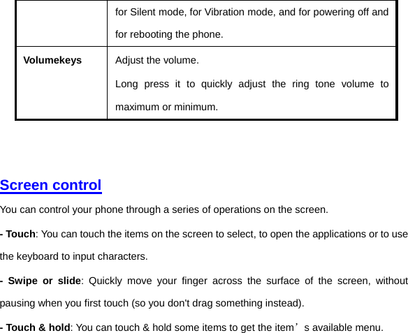 for Silent mode, for Vibration mode, and for powering off and for rebooting the phone. Volumekeys Adjust the volume.   Long press it to quickly adjust the ring tone volume to maximum or minimum.     Screen control  You can control your phone through a series of operations on the screen.   - Touch: You can touch the items on the screen to select, to open the applications or to use the keyboard to input characters.   - Swipe or slide: Quickly move your finger across the surface of the screen, without pausing when you first touch (so you don&apos;t drag something instead).   - Touch &amp; hold: You can touch &amp; hold some items to get the item’s available menu.   