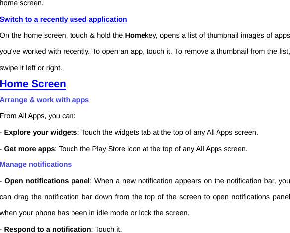 home screen.   Switch to a recently used application On the home screen, touch &amp; hold the Homekey, opens a list of thumbnail images of apps you&apos;ve worked with recently. To open an app, touch it. To remove a thumbnail from the list, swipe it left or right. Home Screen Arrange &amp; work with apps From All Apps, you can: - Explore your widgets: Touch the widgets tab at the top of any All Apps screen. - Get more apps: Touch the Play Store icon at the top of any All Apps screen. Manage notifications - Open notifications panel: When a new notification appears on the notification bar, you can drag the notification bar down from the top of the screen to open notifications panel when your phone has been in idle mode or lock the screen. - Respond to a notification: Touch it. 