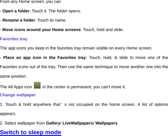 From any Home screen, you can - Open a folder: Touch it. The folder opens: - Rename a folder: Touch its name. - Move icons around your Home screens: Touch, hold and slide. Favorites tray The app icons you keep in the favorites tray remain visible on every Home screen. -  Place an app icon in the Favorites tray: Touch, hold, &amp; slide to move one of the Favorites icons out of the tray. Then use the same technique to move another one into the same position.   The All Apps icon    in the center is permanent, you can&apos;t move it. Change wallpaper 1. Touch &amp; hold anywhere that’s not occupied on the home screen. A list of options appears. 2. Select wallpaper from Gallery/ LiveWallpapers/ Wallpapers.   Switch to sleep mode 