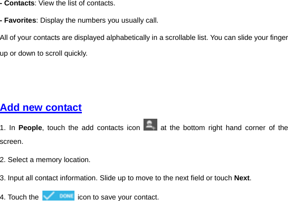 - Contacts: View the list of contacts. - Favorites: Display the numbers you usually call. All of your contacts are displayed alphabetically in a scrollable list. You can slide your finger up or down to scroll quickly.       Add new contact  1. In People, touch the add contacts icon   at the bottom right hand corner of the screen. 2. Select a memory location. 3. Input all contact information. Slide up to move to the next field or touch Next. 4. Touch the    icon to save your contact.       