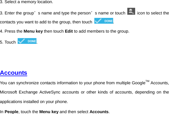 3. Select a memory location. 3. Enter the group’s name and type the person’s name or touch    icon to select the contacts you want to add to the group, then touch  . 4. Press the Menu key then touch Edit to add members to the group. 5. Touch  .     Accounts You can synchronize contacts information to your phone from multiple GoogleTM Accounts, Microsoft Exchange ActiveSync accounts or other kinds of accounts, depending on the applications installed on your phone.   In People, touch the Menu key and then select Accounts.     