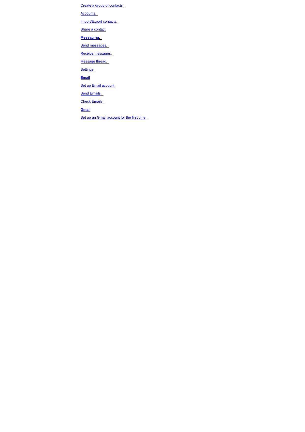 Create a group of contacts.   Accounts.   Import/Export contacts.   Share a contact Messaging.   Send messages.   Receive messages.   Message thread.   Settings.   Email Set up Email account Send Emails.   Check Emails.   Gmail Set up an Gmail account for the first time.   