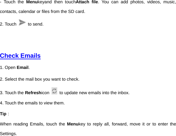 - Touch the Menukeyand then touchAttach file. You can add photos, videos, music, contacts, calendar or files from the SD card.   2. Touch   to send.       Check Emails  1. Open Email.   2. Select the mail box you want to check. 3. Touch the Refreshicon   to update new emails into the inbox. 4. Touch the emails to view them.   Tip： When reading Emails, touch the Menukey to reply all, forward, move it or to enter the Settings.   