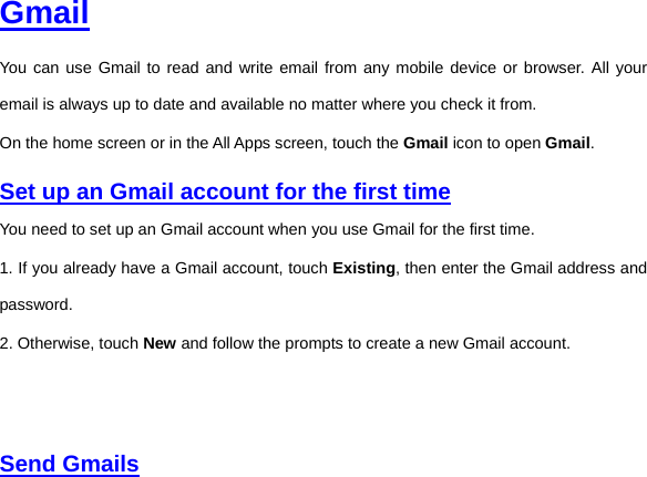  Gmail You can use Gmail to read and write email from any mobile device or browser. All your email is always up to date and available no matter where you check it from.   On the home screen or in the All Apps screen, touch the Gmail icon to open Gmail.   Set up an Gmail account for the first time You need to set up an Gmail account when you use Gmail for the first time.   1. If you already have a Gmail account, touch Existing, then enter the Gmail address and password. 2. Otherwise, touch New and follow the prompts to create a new Gmail account.      Send Gmails  