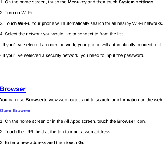 1. On the home screen, touch the Menukey and then touch System settings. 2. Turn on Wi-Fi.   3. Touch Wi-Fi. Your phone will automatically search for all nearby Wi-Fi networks.   4. Select the network you would like to connect to from the list.     - If you’ve selected an open network, your phone will automatically connect to it.   - If you’ve selected a security network, you need to input the password.      Browser You can use Browserto view web pages and to search for information on the web. Open Browser   1. On the home screen or in the All Apps screen, touch the Browser icon. 2. Touch the URL field at the top to input a web address.   3. Enter a new address and then touch Go.   